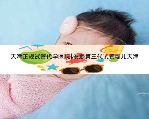 天津正规试管代孕医院|安顺第三代试管婴儿天津